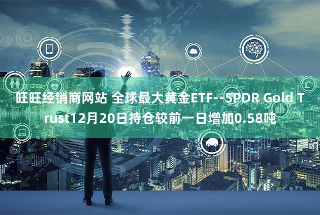 旺旺经销商网站 全球最大黄金ETF--SPDR Gold Trust12月20日持仓较前一日增加0.58吨