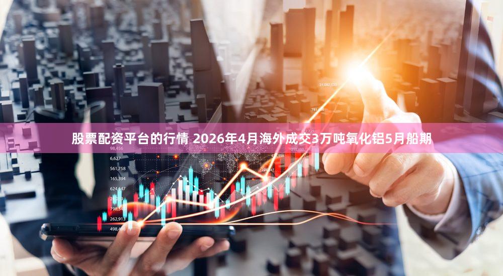 股票配资平台的行情 2026年4月海外成交3万吨氧化铝5月船期