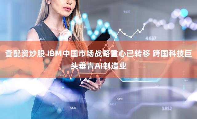 查配资炒股 IBM中国市场战略重心已转移 跨国科技巨头垂青AI制造业