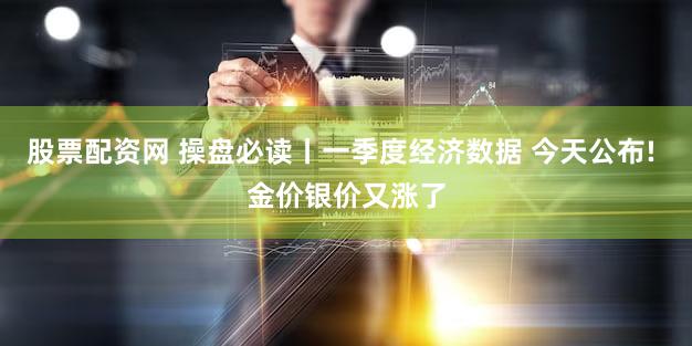 股票配资网 操盘必读丨一季度经济数据 今天公布! 金价银价又涨了