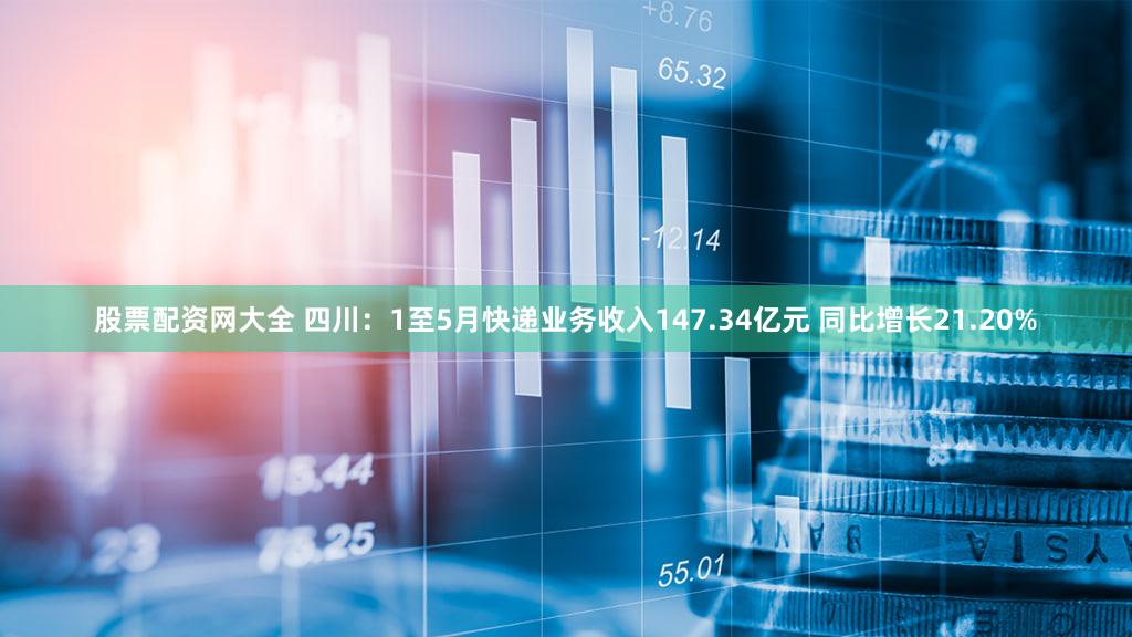 股票配资网大全 四川：1至5月快递业务收入147.34亿元 同比增长21.20%