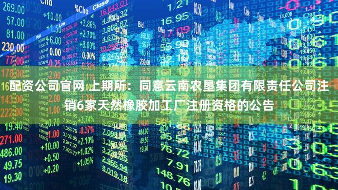 配资公司官网 上期所：同意云南农垦集团有限责任公司注销6家天然橡胶加工厂注册资格的公告