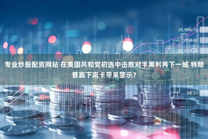 专业炒股配资网站 在美国共和党初选中击败对手黑利再下一城 特朗普赢下南卡带来警示？