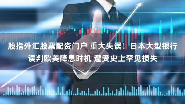 股指外汇股票配资门户 重大失误！日本大型银行误判欧美降息时机 遭受史上罕见损失