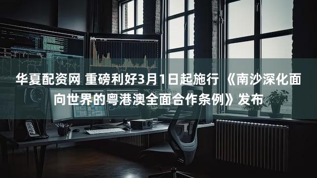 华夏配资网 重磅利好3月1日起施行 《南沙深化面向世界的粤港澳全面合作条例》发布