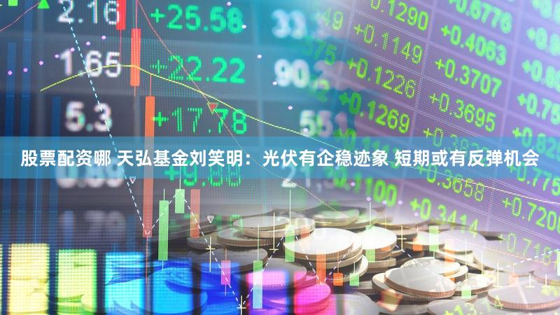 股票配资哪 天弘基金刘笑明:光伏有企稳迹象 短期或有反弹机会