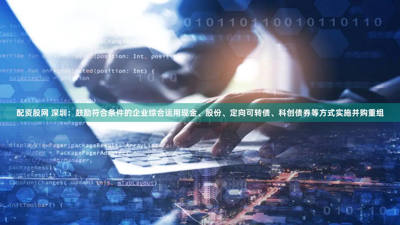 配资股网 深圳：鼓励符合条件的企业综合运用现金、股份、定向可转债、科创债券等方式实施并购重组