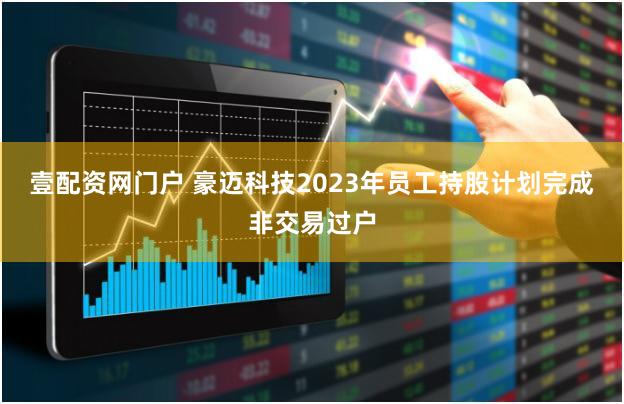 壹配资网门户 豪迈科技2023年员工持股计划完成非交易过户