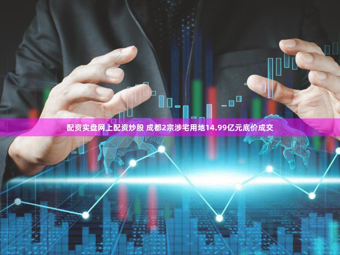 配资实盘网上配资炒股 成都2宗涉宅用地14.99亿元底价成交
