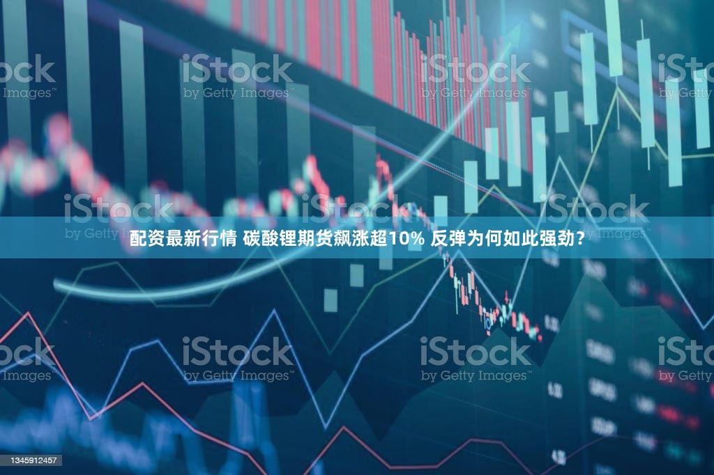 配资最新行情 碳酸锂期货飙涨超10% 反弹为何如此强劲？
