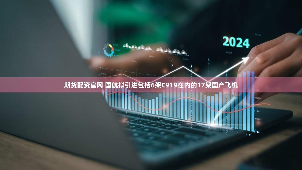 期货配资官网 国航拟引进包括6架C919在内的17架国产飞机