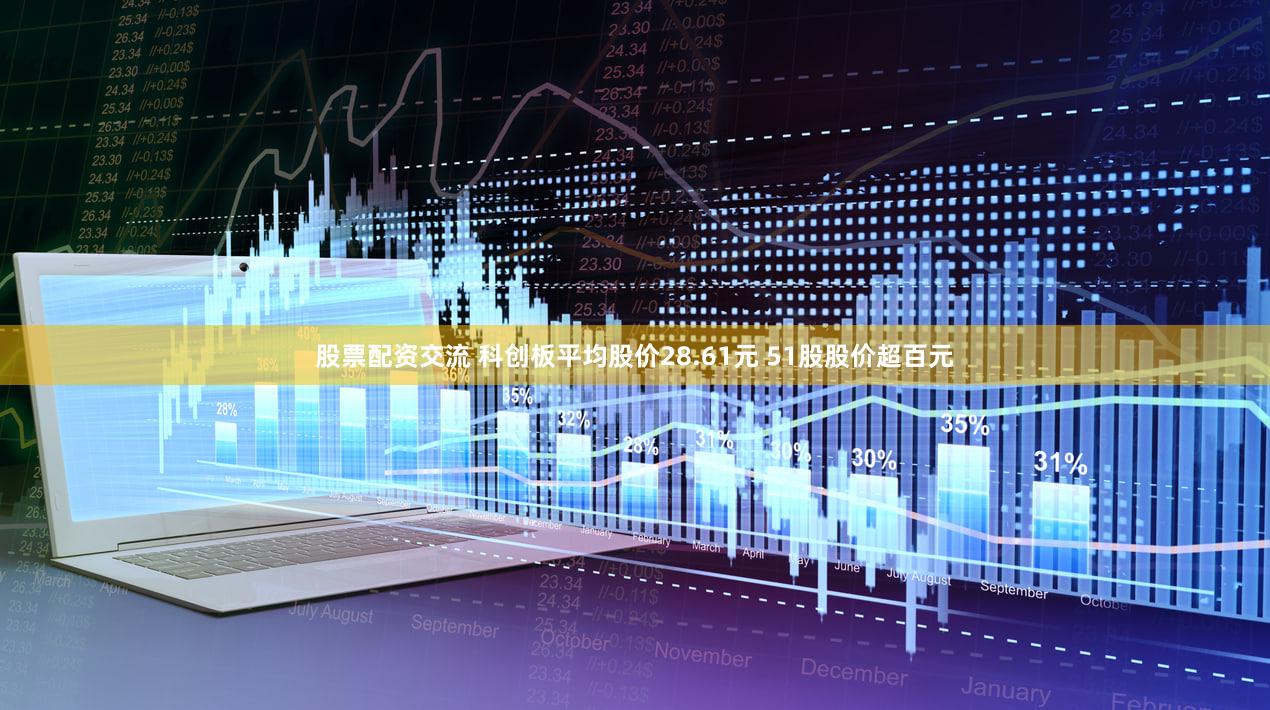 股票配资交流 科创板平均股价28.61元 51股股价超百元